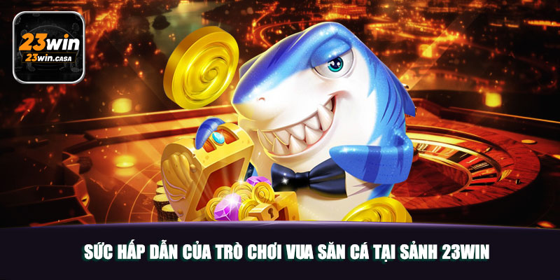 Sức hấp dẫn của trò chơi Vua Săn Cá tại sảnh 23win